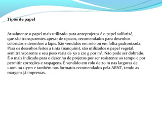 Tipos de papel


Atualmente o papel mais utilizado para anteprojetos é o papel sulfurizê,
que são transparentes apesar de opacos, recomendados para desenhos
coloridos e desenhos a lápis. São vendidos em rolo ou em folha padronizada.
Para os desenhos feitos a tinta (nanquim), são utilizados o papel vegetal,
semitransparente e seu peso varia de 50 a 120 g por m². Não pode ser dobrado.
É o mais indicado para o desenho de projetos por ser resistente ao tempo e por
permitir correções e raspagens. É vendido em rolo de 20 m nas larguras de
1.10m ou 1.57m e também nos formatos recomendados pela ABNT, tendo as
margens já impressas.
 