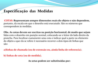 Especificação das Medidas

 COTAS: Representam sempre dimensões reais do objeto e não dependem,
portanto, da escala em que o desenho está executado. São os números que
correspondem às medidas.

Obs. As cotas devem ser escritas na posição horizontal, de modo que sejam
lidas com o desenho em posição normal, colocando-se o leitor do lado direito da
prancha. Para localizar exatamente uma cota e indicar qual a parte ou elemento
do objeto a que ela se refere é necessário recorrer a dois tipos de linhas que
são:

a)linhas de chamada (ou de extensão ou, ainda linha de referencia).

b) linhas de cota (ou de medida).

                      As setas podem ser substituídas por:
 