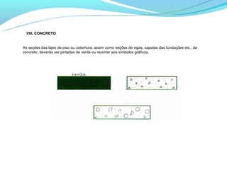 VIII. CONCRETO


As seções das lajes de piso ou cobertura, assim como seções de vigas, sapatas das fundações etc., de
concreto, deverão ser pintadas de verde ou recorrer aos símbolos gráficos.
 
