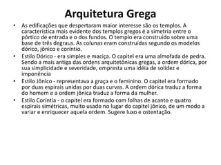 Arquitetura Grega
• As edificações que despertaram maior interesse são os templos. A
característica mais evidente dos templos gregos é a simetria entre o
pórtico de entrada e o dos fundos. O templo era construído sobre uma
base de três degraus. As colunas eram construídas segundo os modelos
dórico, jônico e coríntio.
• Estilo Dórico - era simples e maciça. O capitel era uma almofada de pedra.
Sendo a mais antiga das ordens arquitetônicas gregas, a ordem dórica, por
sua simplicidade e severidade, empresta uma idéia de solidez e
imponência
• Estilo Jônico - representava a graça e o feminino. O capitel era formado
por duas espirais unidas por duas curvas. A ordem dórica traduz a forma
do homem e a ordem jônica traduz a forma da mulher.
• Estilo Coríntia - o capitel era formado com folhas de acanto e quatro
espirais simétricas, muito usado no lugar do capitel jônico, de um modo a
variar e enriquecer aquela ordem. Sugere luxo e ostentação.
 