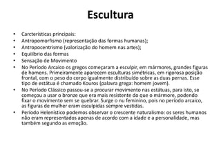 Escultura
• Carcterísticas principais:
• Antropomorfismo (representação das formas humanas);
• Antropocentrismo (valorização do homem nas artes);
• Equilíbrio das formas
• Sensação de Movimento
• No Período Arcaico os gregos começaram a esculpir, em mármores, grandes figuras
de homens. Primeiramente aparecem esculturas simétricas, em rigorosa posição
frontal, com o peso do corpo igualmente distribuído sobre as duas pernas. Esse
tipo de estátua é chamado Kouros (palavra grega: homem jovem).
• No Período Clássico passou-se a procurar movimento nas estátuas, para isto, se
começou a usar o bronze que era mais resistente do que o mármore, podendo
fixar o movimento sem se quebrar. Surge o nu feminino, pois no período arcaico,
as figuras de mulher eram esculpidas sempre vestidas.
• Período Helenístico podemos observar o crescente naturalismo: os seres humanos
não eram representados apenas de acordo com a idade e a personalidade, mas
também segundo as emoção.
 