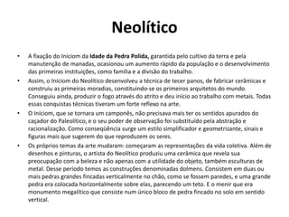 Neolítico
• A fixação do Iníciom da Idade da Pedra Polida, garantida pelo cultivo da terra e pela
manutenção de manadas, ocasionou um aumento rápido da população e o desenvolvimento
das primeiras instituições, como família e a divisão do trabalho.
• Assim, o Iníciom do Neolítico desenvolveu a técnica de tecer panos, de fabricar cerâmicas e
construiu as primeiras moradias, constituindo-se os primeiros arquitetos do mundo.
Conseguiu ainda, produzir o fogo através do atrito e deu início ao trabalho com metais. Todas
essas conquistas técnicas tiveram um forte reflexo na arte.
• O Iníciom, que se tornara um camponês, não precisava mais ter os sentidos apurados do
caçador do Paleolítico, e o seu poder de observação foi substituído pela abstração e
racionalização. Como conseqüência surge um estilo simplificador e geometrizante, sinais e
figuras mais que sugerem do que reproduzem os seres.
• Os próprios temas da arte mudaram: começaram as representações da vida coletiva. Além de
desenhos e pinturas, o artista do Neolítico produziu uma cerâmica que revela sua
preocupação com a beleza e não apenas com a utilidade do objeto, também esculturas de
metal. Desse período temos as construções denominadas dolmens. Consistem em duas ou
mais pedras grandes fincadas verticalmente no chão, como se fossem paredes, e uma grande
pedra era colocada horizontalmente sobre elas, parecendo um teto. E o menir que era
monumento megalítico que consiste num único bloco de pedra fincado no solo em sentido
vertical.
 