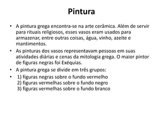 Pintura
• A pintura grega encontra-se na arte cerâmica. Além de servir
para rituais religiosos, esses vasos eram usados para
armazenar, entre outras coisas, água, vinho, azeite e
mantimentos.
• As pinturas dos vasos representavam pessoas em suas
atividades diárias e cenas da mitologia grega. O maior pintor
de figuras negras foi Exéquias.
• A pintura grega se divide em três grupos:
• 1) figuras negras sobre o fundo vermelho
2) figuras vermelhas sobre o fundo negro
3) figuras vermelhas sobre o fundo branco
 