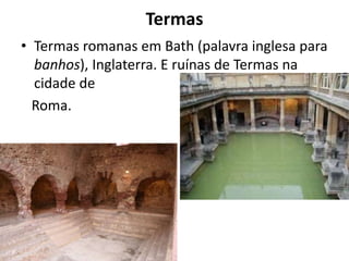 Termas
• Termas romanas em Bath (palavra inglesa para
banhos), Inglaterra. E ruínas de Termas na
cidade de
Roma.
 