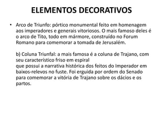 ELEMENTOS DECORATIVOS
• Arco de Triunfo: pórtico monumental feito em homenagem
aos imperadores e generais vitoriosos. O mais famoso deles é
o arco de Tito, todo em mármore, construído no Forum
Romano para comemorar a tomada de Jerusalém.
b) Coluna Triunfal: a mais famosa é a coluna de Trajano, com
seu característico friso em espiral
que possui a narrativa histórica dos feitos do Imperador em
baixos-relevos no fuste. Foi erguida por ordem do Senado
para comemorar a vitória de Trajano sobre os dácios e os
partos.
 