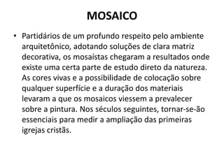 MOSAICO
• Partidários de um profundo respeito pelo ambiente
arquitetônico, adotando soluções de clara matriz
decorativa, os mosaístas chegaram a resultados onde
existe uma certa parte de estudo direto da natureza.
As cores vivas e a possibilidade de colocação sobre
qualquer superfície e a duração dos materiais
levaram a que os mosaicos viessem a prevalecer
sobre a pintura. Nos séculos seguintes, tornar-se-ão
essenciais para medir a ampliação das primeiras
igrejas cristãs.
 
