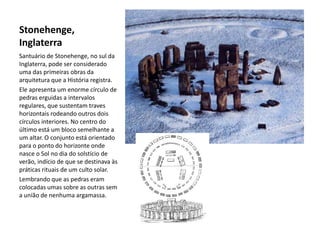 Stonehenge,
Inglaterra
Santuário de Stonehenge, no sul da
Inglaterra, pode ser considerado
uma das primeiras obras da
arquitetura que a História registra.
Ele apresenta um enorme círculo de
pedras erguidas a intervalos
regulares, que sustentam traves
horizontais rodeando outros dois
círculos interiores. No centro do
último está um bloco semelhante a
um altar. O conjunto está orientado
para o ponto do horizonte onde
nasce o Sol no dia do solstício de
verão, indício de que se destinava às
práticas rituais de um culto solar.
Lembrando que as pedras eram
colocadas umas sobre as outras sem
a união de nenhuma argamassa.
 