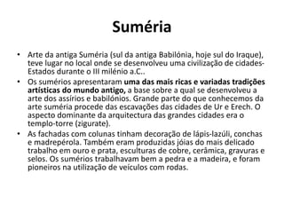 Suméria
• Arte da antiga Suméria (sul da antiga Babilónia, hoje sul do Iraque),
teve lugar no local onde se desenvolveu uma civilização de cidades-
Estados durante o III milénio a.C..
• Os sumérios apresentaram uma das mais ricas e variadas tradições
artísticas do mundo antigo, a base sobre a qual se desenvolveu a
arte dos assírios e babilónios. Grande parte do que conhecemos da
arte suméria procede das escavações das cidades de Ur e Erech. O
aspecto dominante da arquitectura das grandes cidades era o
templo-torre (zigurate).
• As fachadas com colunas tinham decoração de lápis-lazúli, conchas
e madrepérola. Também eram produzidas jóias do mais delicado
trabalho em ouro e prata, esculturas de cobre, cerâmica, gravuras e
selos. Os sumérios trabalhavam bem a pedra e a madeira, e foram
pioneiros na utilização de veículos com rodas.
 