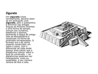 Zigurate
Um zigurate (mais
corretamente, deveria dizer-
se em português uma
zigurate, pois o substantivo
é feminino nas antigas
línguas do Próximo Oriente)
é uma forma de templo,
comum aos sumérios,
babilônios e assírios,
pertinente à época do antigo
vale da Mesopotâmia e
construído na forma de
pirâmides terraplanadas. O
formato era o de vários
andares construídos um
sobre o outro, com o
diferencial de cada andar
possuir área menor que a
plataforma inferior sobre a
qual foi construído — as
plataformas poderiam ser
retangulares, ovais ou
quadradas, e seu número
variava de dois a sete.
 