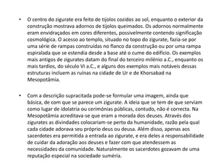 • O centro do zigurate era feito de tijolos cozidos ao sol, enquanto o exterior da
construção mostrava adornos de tijolos queimados. Os adornos normalmente
eram envidraçados em cores diferentes, possivelmente contendo significação
cosmológica. O acesso ao templo, situado no topo do zigurate, fazia-se por
uma série de rampas construídas no flanco da construção ou por uma rampa
espiralada que se estendia desde a base até o cume do edifício. Os exemplos
mais antigos de zigurates datam do final do terceiro milénio a.C., enquanto os
mais tardios, do século VI a.C., e alguns dos exemplos mais notáveis dessas
estruturas incluem as ruínas na cidade de Ur e de Khorsabad na
Mesopotâmia.
• Com a descrição supracitada pode-se formular uma imagem, ainda que
básica, de com que se parece um zigurate. A ideia que se tem de que serviam
como lugar de idolatria ou cerimónias públicas, contudo, não é correcta. Na
Mesopotâmia acreditava-se que eram a morada dos deuses. Através dos
zigurates as divindades colocariam-se perto da humanidade, razão pela qual
cada cidade adorava seu próprio deus ou deusa. Além disso, apenas aos
sacerdotes era permitida a entrada ao zigurate, e era deles a responsabilidade
de cuidar da adoração aos deuses e fazer com que atendessem as
necessidades da comunidade. Naturalmente os sacerdotes gozavam de uma
reputação especial na sociedade suméria.
 