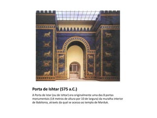 Porta de Ishtar (575 a.C.)
A Porta de Istar (ou de Ishtar) era originalmente uma das 8 portas
monumentais (14 metros de altura por 10 de largura) da muralha interior
de Babilonia, através da qual se acesso ao templo de Marduk.
 