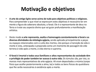 Motivação e objetivos
• A arte do antigo Egito serve acima de tudo para objetivos políticos e religiosos.
Para compreender a que nível se expressam estes objetivos é necessário ter em
mente a figura do soberano absoluto, o faraó. Ele é o representante de deus na
Terra e é este seu aspecto divino que vai guiar profundamente a manifestação
artística.
• Deste modo a arte representa, exalta e homenageia constantemente o faraó e as
diversas divindades da mitologia egípcia, sendo aplicada principalmente a peças
ou espaços relacionados com o culto dos mortos, isto porque a transição da vida à
morte é vista, antecipada e preparada como um momento de passagem da vida
terrena à vida após a morte, à vida eterna e suprema.
• O faraó é imortal e todos seus familiares e altos representantes da sociedade têm
o privilégio de poder também ter acesso à outra vida. Os túmulos são, por isto, os
marcos mais representativos da arte egípcia. Ali eram depositados a múmia (corpo
físico que acolhe posteriormente a alma, ka) e todos os bens físicos do quotidiano
que lhe serão necessários à existência após a morte.
 