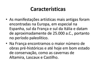 Características
• As manifestações artísticas mais antigas foram
encontradas na Europa, em especial na
Espanha, sul da França e sul da Itália e datam
de aproximadamente de 25.000 a.C., portanto
no período paleolítico.
• Na França encontramos o maior número de
obras pré-históricas e até hoje em bom estado
de conservação, como as cavernas de
Altamira, Lascaux e Castilho.
 