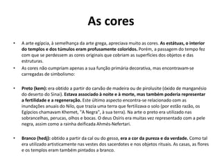 As cores
• A arte egípcia, à semelhança da arte grega, apreciava muito as cores. As estátuas, o interior
do templos e dos túmulos eram profusamente coloridos. Porém, a passagem do tempo fez
com que se perdessem as cores originais que cobriam as superfícies dos objetos e das
estruturas.
• As cores não cumpriam apenas a sua função primária decorativa, mas encontravam-se
carregadas de simbolismo:
• Preto (kem): era obtido a partir do carvão de madeira ou de pirolusite (óxido de manganésio
do deserto do Sinai). Estava associado à noite e à morte, mas também poderia representar
a fertilidade e a regeneração. Este último aspecto encontra-se relacionado com as
inundações anuais do Nilo, que trazia uma terra que fertilizava o solo (por estão razão, os
Egípcios chamavam Khemet, "A Negra", à sua terra). Na arte o preto era utilizado nas
sobrancelhas, perucas, olhos e bocas. O deus Osíris era muitas vez representado com a pele
negra, assim como a rainha deificada Ahmés-Nefertari.
• Branco (hedj): obtido a partir da cal ou do gesso, era a cor da pureza e da verdade. Como tal
era utilizado artisticamente nas vestes dos sacerdotes e nos objetos rituais. As casas, as flores
e os templos eram também pintados a branco.
 
