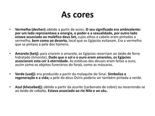 As cores
• Vermelho (decher): obtido a partir de ocres. O seu significado era ambivalente:
por um lado representava a energia, o poder e a sexualidade, por outro lado
estava associado ao maléfico deus Set, cujos olhos e cabelo eram pintados a
vermelho, bem como ao deserto, local que os Egípcios evitavam. Era a vermelho
que se pintava a pele dos homens.
• Amarelo (ketj): para criarem o amarelo, os Egípcios recorriam ao óxido de ferro
hidratado (limonite). Dado que o sol e o ouro eram amarelos, os Egípcios
associaram esta cor à eternidade. As estátuas dos deuses eram feitas a ouro,
assim como os objetos funerários do faraó, como as máscaras.
• Verde (uadj): era produzido a partir da malaquite do Sinai. Simboliza a
regeneração e a vida; a pele do deus Osíris poderia ser também pintada a verde.
• Azul (khesebedj): obtido a partir da azurite (carbonato de cobre) ou recorrendo-se
ao óxido de cobalto. Estava associado ao rio Nilo e ao céu.
 