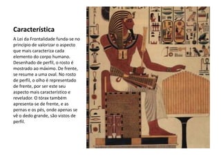 Característica
A Lei da Frontalidade funda-se no
princípio de valorizar o aspecto
que mais caracteriza cada
elemento do corpo humano.
Desenhado de perfil, o rosto é
mostrado ao máximo. De frente,
se resume a uma oval. No rosto
de perfil, o olho é representado
de frente, por ser este seu
aspecto mais característico e
revelador. O tórax também
apresenta-se de frente, e as
pernas e os pés, onde apenas se
vê o dedo grande, são vistos de
perfil.
 