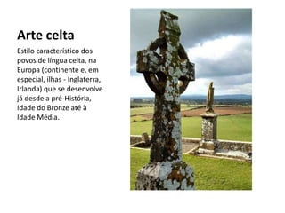 Arte celta
Estilo característico dos
povos de língua celta, na
Europa (continente e, em
especial, ilhas - Inglaterra,
Irlanda) que se desenvolve
já desde a pré-História,
Idade do Bronze até à
Idade Média.
 