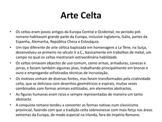 Arte Celta
• Os celtas eram povos antigos da Europa Central e Ocidental; no período pré-
romano habitavam grande parte da Europa, inclusive Inglaterra, Gália, partes da
Espanha, Alemanha, República Checa e Eslováquia.
• Um tipo diferente de arte céltica baptizada em homenagem a La Tène, na Suíça,
desenvolveu-se primeiro no século V a.C., basicamente em trabalhos de metal, um
campo no qual os celtas mostraram extraordinária habilidade.
• Os celtas ornavam objectos de uso comum, como armas, armaduras, canecas e
jarras, e faziam também algumas jóias, trabalhando principalmente em bronze e
ouro e empregando sofisticadas técnicas de incrustação.
• Os motivos vinham de diversas fontes, mas foram transformados pela criatividade
celta, que se deliciava com desenhos geométricos e espirais, muitas vezes
combinados com formas animais estilizadas, em elementos abstractos.
• As figuras humanas eram raras e sempre representadas de maneira um tanto
abstracta.
• A conquista romana tendeu a converter as formas nativas num classicismo
provincial, fazendo com que a tradição celta sobrevivesse com mais força nas áreas
extremas da Europa, de modo especial na Irlanda, fora do Império Romano.
 