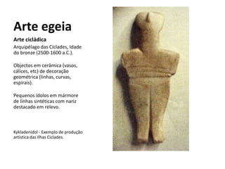 Arte egeia
Arte cicládica
Arquipélago das Cíclades, Idade
do bronze (2500-1600 a.C.).
Objectos em cerâmica (vasos,
cálices, etc) de decoração
geométrica (linhas, curvas,
espirais).
Pequenos ídolos em mármore
de linhas sintéticas com nariz
destacado em relevo.
Kykladenidol - Exemplo de produção
artística das Ilhas Cíclades.
 