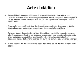 Arte cicládica
• Arte cicládica é denominação dada às artes relacionadas à cultura das Ilhas
Cíclades. A arte cicládica é ainda hoje envolta de muitos mistérios, pois dela pouco
restou além de modestas sepulturas em pedra e alguns outros vestígios menos
significantes.
• Em relação à produção artística das Ilhas Cíclades podemos destacar a cerâmica
decorada com os parâmetros geométricos linear, espiral e curvilíneo.
• Outro destaque da produção artística são os ídolos esculpidos em mármore que
vão de poucos centímetros ao tamanho natural, com uma característica abstracta
onde a cabeça é um ovóide e o único relevo é o nariz. Aparecem também
pequenas figuras de homens tocando lira ou flauta e mulheres segurando crianças.
• A arte cicládica foi desenvolvida na Idade do Bronze e é um dos três ramos da arte
egeia.
 