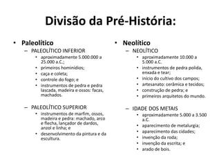 Divisão da Pré-História:
• Paleolítico
– PALEOLÍTICO INFERIOR
• aproximadamente 5.000.000 a
25.000 a.C.;
• primeiros hominídios;
• caça e coleta;
• controle do fogo; e
• instrumentos de pedra e pedra
lascada, madeira e ossos: facas,
machados.
– PALEOLÍTICO SUPERIOR
• instrumentos de marfim, ossos,
madeira e pedra: machado, arco
e flecha, lançador de dardos,
anzol e linha; e
• desenvolvimento da pintura e da
escultura.
• Neolítico
– NEOLÍTICO
• aproximadamente 10.000 a
5.000 a.C.
• instrumentos de pedra polida,
enxada e tear;
• início do cultivo dos campos;
• artesanato: cerâmica e tecidos;
• construção de pedra; e
• primeiros arquitetos do mundo.
– IDADE DOS METAIS
• aproximadamente 5.000 a 3.500
a.C.
• aparecimento de metalurgia;
• aparecimento das cidades;
• invenção da roda;
• invenção da escrita; e
• arado de bois.
 