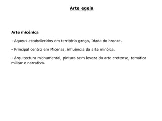 Arte micénica
- Aqueus estabelecidos em território grego, Idade do bronze.
- Principal centro em Micenas, influência da arte minóica.
- Arquitectura monumental, pintura sem leveza da arte cretense, temática
militar e narrativa.
Arte egeia
 