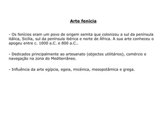 Arte fenícia
- Os fenícios eram um povo de origem semita que colonizou a sul da península
itálica, Sicília, sul da península ibérica e norte de África. A sua arte conheceu o
apogeu entre c. 1000 a.C. e 800 a.C..
- Dedicados principalmente ao artesanato (objectos utilitários), comércio e
navegação na zona do Mediterrâneo.
- Influência da arte egípcia, egeia, micénica, mesopotâmica e grega.
 