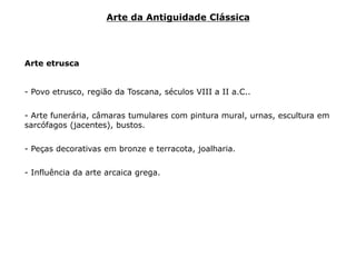Arte etrusca
- Povo etrusco, região da Toscana, séculos VIII a II a.C..
- Arte funerária, câmaras tumulares com pintura mural, urnas, escultura em
sarcófagos (jacentes), bustos.
- Peças decorativas em bronze e terracota, joalharia.
- Influência da arte arcaica grega.
Arte da Antiguidade Clássica
 