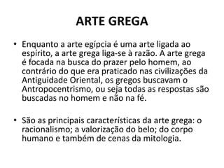 ARTE GREGA
• Enquanto a arte egípcia é uma arte ligada ao
espírito, a arte grega liga-se à razão. A arte grega
é focada na busca do prazer pelo homem, ao
contrário do que era praticado nas civilizações da
Antiguidade Oriental, os gregos buscavam o
Antropocentrismo, ou seja todas as respostas são
buscadas no homem e não na fé.
• São as principais características da arte grega: o
racionalismo; a valorização do belo; do corpo
humano e também de cenas da mitologia.
 