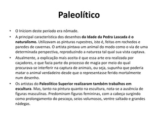 Paleolítico
• O Iníciom deste período era nômade.
• A principal característica dos desenhos da Idade da Pedra Lascada é o
naturalismo. Utilizavam as pinturas rupestres, isto é, feitas em rochedos e
paredes de cavernas. O artista pintava um animal do modo como o via de uma
determinada perspectiva, reproduzindo a natureza tal qual sua vista captava.
• Atualmente, a explicação mais aceita é que essa arte era realizada por
caçadores, e que fazia parte do processo de magia por meio do qual
procurava-se interferir na captura de animais, ou seja, supunha que poderia
matar o animal verdadeiro desde que o representasse ferido mortalmente
num desenho.
• Os artistas do Paleolítico Superior realizaram também trabalhos em
escultura. Mas, tanto na pintura quanto na escultura, nota-se a ausência de
figuras masculinas. Predominam figuras femininas, com a cabeça surgindo
como prolongamento do pescoço, seios volumosos, ventre saltado e grandes
nádegas.
 