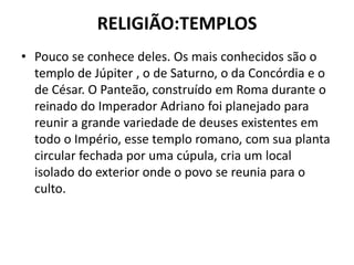 RELIGIÃO:TEMPLOS
• Pouco se conhece deles. Os mais conhecidos são o
templo de Júpiter , o de Saturno, o da Concórdia e o
de César. O Panteão, construído em Roma durante o
reinado do Imperador Adriano foi planejado para
reunir a grande variedade de deuses existentes em
todo o Império, esse templo romano, com sua planta
circular fechada por uma cúpula, cria um local
isolado do exterior onde o povo se reunia para o
culto.
 