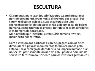 ESCULTURA
• Os romanos eram grandes admiradores da arte grega, mas
por temperamento, eram muito diferentes dos gregos. Por
serem realistas e práticos, suas esculturas são uma
representação fiel das pessoas e não a de um ideal de beleza
humana, como fizeram os gregos. Retratavam os imperadores
e os homens da sociedade.
Mais realista que idealista, a estatuária romana teve seu
maior êxito nos retratos.
Com a invasão dos bárbaros as preocupações com as artes
diminuíram e poucos monumentos foram realizados pelo
Estado. Era o começo da decadência do Império Romano que,
no séc. V - precisamente no ano de 476 - perde o domínio do
seu vasto território do Ocidente para os invasores germânicos.
 