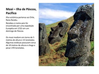 Moai – Ilha de Páscoa,
Pacífico
Ilha vulcânica pertence ao Chile,
Rano Raraku.
Recebeu o nome pois foi
encontrada por uma expedição
Européia em 1722 em um
domingo de Páscoa.
Os moai mediam em torno de 5
metros de altura e 15 toneladas.
Algumas estátuas possuiam cerca
de 10 metros de altura e chega a
pesar 270 toneladas.
 