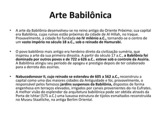Arte Babilônica
• A arte da Babilônia desenvolveu-se no reino antigo do Oriente Próximo; sua capital
era Babilônia, cujas ruínas estão próximas da cidade de Al Hillah, no Iraque.
Provavelmente, a cidade foi fundada no IV milénio a.C., tornando-se o centro de
um vasto império no século 18 a.C., sob o reinado de Hamurabi.
• O povo babilônio mais antigo era herdeiro direto da civilização suméria, que
inspirou a arte da sua primeira dinastia. A partir do século 17 a.C., a Babilônia foi
dominada por outros povos e de 722 a 626 a.C.. esteve sob o controle da Assíria.
A Babilônia atingiu seu período de apogeu e prestígio depois de ter colaborado
para a derrota dos assírios.
• Nabucodonosor II, cujo reinado se estendeu de 605 a 562 a.C., reconstruiu a
capital como uma das maiores cidades da Antiguidade e foi, provavelmente, o
responsável pelos famosos jardins suspensos da Babilônia, dispostos de forma
engenhosa em terraços elevados, irrigados por canais provenientes do rio Eufrates.
A melhor visão do esplendor da arquitetura babilônica pode ser obtida através da
Porta de Ishtar (575 a.C.) uma luxuosa estrutura de tijolos esmaltados reconstruída
no Museu Staatliche, na antiga Berlim Oriental.
 