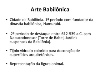 Arte Babilônica
• Cidade da Babilônia. 1º período com fundador da
dinastia babilônica, Hamurabi.
• 2º período de destaque entre 612-539 a.C. com
Nabucodonosor (Torre de Babel, Jardins
suspensos da Babilônia).
• Tijolo vidrado colorido para decoração de
superfícies arquitetônicas.
• Representação da figura animal.
 