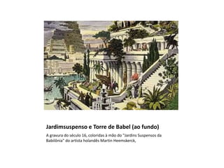 Jardimsuspenso e Torre de Babel (ao fundo)
A gravura do século 16, coloridas à mão do "Jardins Suspensos da
Babilônia" do artista holandês Martin Heemskerck,
 