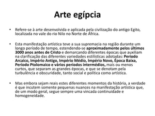 Arte egípcia
• Refere-se à arte desenvolvida e aplicada pela civilização do antigo Egito,
localizada no vale do rio Nilo no Norte de África.
• Esta manifestação artística teve a sua supremacia na região durante um
longo período de tempo, estendendo-se aproximadamente pelos últimos
3000 anos antes de Cristo e demarcando diferentes épocas que auxiliam
na clarificação das diferentes variedades estilísticas adotadas: Período
Arcaico, Império Antigo, Império Médio, Império Novo, Época Baixa,
Período Ptolomaico e vários períodos intermédios, mais ou menos
curtos, que separam as grandes épocas, e que se denotam pela
turbulência e obscuridade, tanto social e política como artística.
• Mas embora sejam reais estes diferentes momentos da história, a verdade
é que incutem somente pequenas nuances na manifestação artística que,
de um modo geral, segue sempre uma vincada continuidade e
homogeneidade.
 