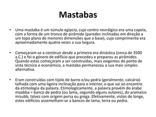 Mastabas
• Uma mastaba é um túmulo egípcio, cujo centro nevrálgico era uma capela,
com a forma de um tronco de pirâmide (paredes inclinadas em direção a
um topo plano de menores dimensões que a base), cujo comprimento era
aproximadamente quatro vezes a sua largura.
• Começaram-se a construir desde a primeira era dinástica (cerca de 3500
a.C.) e foi o género de edifício que precedeu e preparou as pirâmides.
Quando estas começaram a ser construídas, mais exigentes do ponto de
vista técnico e económico, a mastaba permaneceu a sua mais simples
alternativa.
• Eram construídas com tijolo de barro e/ou pedra (geralmente, calcário)
talhada com uma ligeira inclinação para o interior, o que vai ao encontro
da etimologia da palavra. Etimologicamente, a palavra provém do árabe
maabba = banco de pedra (ou lama, segundo alguns autores), do aramaico
misubb, talvez com origem persa ou grega. Efetivamente, vistos de longe,
estes edifícios assemelham-se a bancos de lama, terra ou pedra.
 