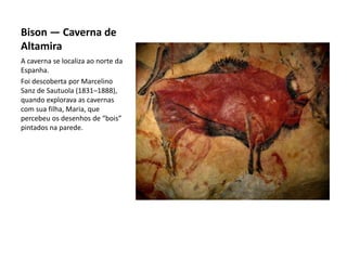 Bison — Caverna de
Altamira
A caverna se localiza ao norte da
Espanha.
Foi descoberta por Marcelino
Sanz de Sautuola (1831–1888),
quando explorava as cavernas
com sua filha, Maria, que
percebeu os desenhos de “bois”
pintados na parede.
 