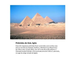 Pirâmides de Gizé, Egito
Estas três majestosas pirâmides foram construídas como tumbas reais
para os reis Kufu (ou Quéops), Quéfren, e Menkaure (ou Miquerinos) -
pai, filho e neto. A maior delas, com 147 m de altura (49 andares), é
chamada Grande Pirâmide, e foi construída cerca de 2.550 a.C. para Kufu,
no auge do antigo reinado do Egipto.
 