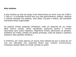 Arte minóica
A arte minóica ou arte da antiga Creta desenvolveu-se entre cerca de 3.000 e
1.100 a.C. A civilização minóica teve sua vida administrativa, política, religiosa
e cultural centrada nos palácios. Dois deles, Cnossos e Festus, são exemplos
marcantes dessa organização.
Os palácios tinham projectos complexos; cada um dispunha de um amplo
pátio interno central, várias escadarias, pequenos jardins e recintos
reservados para cultos religiosos. Magníficos frescos adornavam as paredes.
Trabalhos em metal, entalhe em pedras preciosas, selos de pedras e joalharia
atingiram altos padrões artísticos.
A cerâmica, por vezes apenas um pouco mais espessa do que a casca de um
ovo, era adornada com desenhos florais que, embora convencionais,
revelavam grande efeito em fundo colorido ou preto.
 