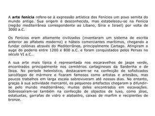 A arte fenícia refere-se à expressão artística dos Fenícios um povo semita do
mundo antigo. Sua origem é desconhecida, mas estabeleceu-se na Fenícia
(região mediterrânea correspondente ao Líbano, Síria e Israel) por volta de
3000 a.C.
Os Fenícios eram altamente civilizados (inventaram um sistema de escrita
anterior ao alfabeto moderno) e hábeis comerciantes marítimos, chegando a
fundar colónias através do Mediterrâneo, principalmente Cartago. Atingiram o
auge do poderio entre 1200 e 800 a.C. e foram conquistados pelos Persas no
século VI a.C..
A sua arte mais típica é representada nos escaravelhos de jaspe verde,
encontrados principalmente nos cemitérios cartagineses da Sardenha e de
Ibiza. No período helenístico, destacaram-se na confecção de sofisticados
sarcófagos de mármore e ficaram famosos como artistas e artesãos, mas
poucos trabalhos em larga escala sobreviveram até nossos dias. No entanto,
graças à sua actividade mercantil, os pequenos artefactos chegaram a difundir-
se pelo mundo mediterrâneo, muitos deles encontrados em escavações.
Sobressaíram-se também na confecção de objectos de luxo, como jóias,
estatuetas, garrafas de vidro e alabastro, caixas de marfim e recipientes de
bronze.
 