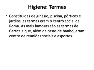 Higiene: Termas
• Constituídas de ginásio, piscina, pórticos e
jardins, as termas eram o centro social de
Roma. As mais famosas são as termas de
Caracala que, além de casas de banho, eram
centro de reuniões sociais e esportes.
 