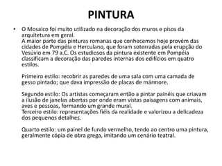 PINTURA
• O Mosaico foi muito utilizado na decoração dos muros e pisos da
arquitetura em geral.
A maior parte das pinturas romanas que conhecemos hoje provém das
cidades de Pompéia e Herculano, que foram soterradas pela erupção do
Vesúvio em 79 a.C. Os estudiosos da pintura existente em Pompéia
classificam a decoração das paredes internas dos edifícios em quatro
estilos.
Primeiro estilo: recobrir as paredes de uma sala com uma camada de
gesso pintado; que dava impressão de placas de mármore.
Segundo estilo: Os artistas começaram então a pintar painéis que criavam
a ilusão de janelas abertas por onde eram vistas paisagens com animais,
aves e pessoas, formando um grande mural.
Terceiro estilo: representações fiéis da realidade e valorizou a delicadeza
dos pequenos detalhes.
Quarto estilo: um painel de fundo vermelho, tendo ao centro uma pintura,
geralmente cópia de obra grega, imitando um cenário teatral.
 