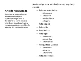 Arte da Antiguidade
A arte antiga pode subdividir-se nos seguintes
grupos:
– Arte mesopotâmica:
• Arte suméria
• Arte assíria
• Arte babilónica
• Arte persa
– Arte egípcia
– Arte celta
– Arte fenícia
– Arte egeia
• Arte cicládica
• Arte minóica
• Arte micénica
– Antiguidade Clássica
• Arte etrusca
• Arte grega
• Arte romana
– Arte paleocristã
A termo arte antiga refere-se à
arte desenvolvida pelas
civilizações antigas após a
descoberta da escrita e que se
estende até à queda do império
romano do ocidente, em 476 d.C.,
aquando das invasões bárbaras.
 