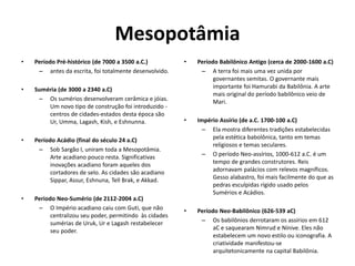 Mesopotâmia
• Período Pré-histórico (de 7000 a 3500 a.C.)
– antes da escrita, foi totalmente desenvolvido.
• Suméria (de 3000 a 2340 a.C)
– Os sumérios desenvolveram cerâmica e jóias.
Um novo tipo de construção foi introduzido -
centros de cidades-estados desta época são
Ur, Umma, Lagash, Kish, e Eshnunna.
• Período Acádio (final do século 24 a.C)
– Sob Sargão I, uniram toda a Mesopotâmia.
Arte acadiano pouco resta. Significativas
inovações acadiano foram aqueles dos
cortadores de selo. As cidades são acadiano
Sippar, Assur, Eshnuna, Tell Brak, e Akkad.
• Periodo Neo-Sumério (de 2112-2004 a.C)
– O Império acadiano caiu com Guti, que não
centralizou seu poder, permitindo às cidades
sumérias de Uruk, Ur e Lagash restabelecer
seu poder.
• Período Babilônico Antigo (cerca de 2000-1600 a.C)
– A terra foi mais uma vez unida por
governantes semitas. O governante mais
importante foi Hamurabi da Babilônia. A arte
mais original do período babilônico veio de
Mari.
• Império Assírio (de a.C. 1700-100 a.C)
– Ela mostra diferentes tradições estabelecidas
pela estética babolônica, tanto em temas
religiosos e temas seculares.
– O período Neo-assírios, 1000-612 a.C. é um
tempo de grandes construtores. Reis
adornavam palácios com relevos magníficos.
Gesso alabastro, foi mais facilmente do que as
pedras esculpidas rígido usado pelos
Sumérios e Acádios.
• Período Neo-Babilônico (626-539 aC)
– Os babilônios derrotaram os assírios em 612
aC e saquearam Nimrud e Nínive. Eles não
estabelecem um novo estilo ou iconografia. A
criatividade manifestou-se
arquitetonicamente na capital Babilônia.
 