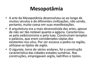 Mesopotâmia
• A arte da Mesopotâmia desenvolveu-se ao longo de
muitos séculos e de diferentes civilizações, não sendo,
portanto, muito coesa em suas manifestações.
• A arquitetura era a mais desenvolvida das artes, apesar
de não ser tão notável quanto a egípcia. Caracterizou-
se pelo exibicionismo e pelo luxo. Construíram templos
e palácios, que eram considerados cópias dos
existentes nos céus. Por ser escassa a pedra na região,
utilizava-se tijolos de argila.
• O zigurate, torre de vários andares, foi a construção
característica das cidades-estados sumérias. Nas
construções, empregavam argila, ladrilhos e tijolos.
 