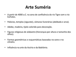Arte Suméria
• A partir de 4000 a.C. na zona de confluência do rio Tigre com o rio
Eufrates.
• Palácios, templos (zigurate), câmaras funerárias (abóbada e arco).
• Adobe, madeira, tijolo colorido para decoração.
• Figuras religiosas de alabastro (hierarquia por altura e tamanho dos
olhos).
• Formas geométricas e esquemáticas baseadas no cone e no
cilindro.
• Influência na arte da Assíria e da Babilónia.
 