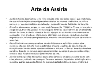 Arte da Assíria
• A arte da Assíria, desenvolveu-se no reino (situado onde hoje está o Iraque) que estabeleceu
um dos maiores impérios do antigo Próximo Oriente. No início de sua história, os assírios
parecem ter sido dominados pelas civilizações mais poderosas da Babilónia e da Suméria.
• O império alcançou seu apogeu no governo de Senaqueribe (705-681 a.C.), que reconstruiu a
antiga Nínive, trazendo água das montanhas para dentro da cidade através de um elaborado
sistema de canais, e criando uma rede de ruas e praças. As escavações comprovam que as
construções eram grandiosas e fartamente adornadas com pinturas e esculturas. Apenas
fragmentos das pinturas foram preservados, mas uma considerável quantidade de esculturas
sobrevive.
• Os assírios foram um povo guerreiro e na arte dedicaram-se a glorificar os seus reis e
exércitos; o tipo de trabalho mais característico era uma sequência de painéis de pedra
esculpidos com baixos-relevos representando cenas militares ou de caça. Este tipo de relevo
narrativo, disposto em torno de salões governamentais ou pátios, é uma invenção assíria e
constitui a sua maior contribuição para o mundo da arte.
• A outra forma específica de escultura assíria era o Lamassu, um colossal animal alado, com
cabeça humana, utilizado aos pares para flanquear a entrada de palácios. A civilização assíria
sucumbiu quando sua capital, Nínive, foi capturada pelos babilónios e medas em 612 a.C.
 