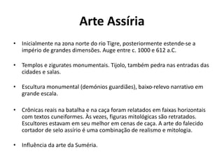 Arte Assíria
• Inicialmente na zona norte do rio Tigre, posteriormente estende-se a
império de grandes dimensões. Auge entre c. 1000 e 612 a.C.
• Templos e zigurates monumentais. Tijolo, também pedra nas entradas das
cidades e salas.
• Escultura monumental (demónios guardiães), baixo-relevo narrativo em
grande escala.
• Crônicas reais na batalha e na caça foram relatados em faixas horizontais
com textos cuneiformes. Às vezes, figuras mitológicas são retratados.
Escultores estavam em seu melhor em cenas de caça. A arte do falecido
cortador de selo assírio é uma combinação de realismo e mitologia.
• Influência da arte da Suméria.
 